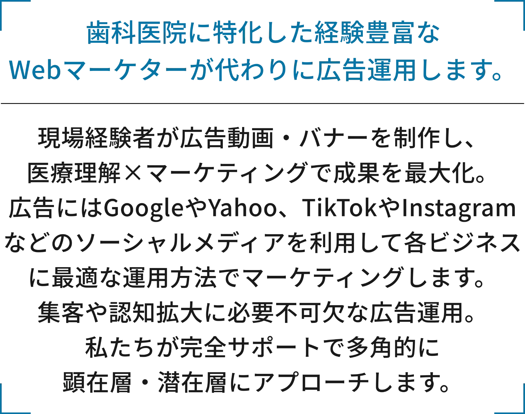 歯科医院に特化した経験豊富なWebマーケターが代わりに広告運用します。現場経験者が広告動画・バナーを制作し、医療理解×マーケティングで成果を最大化。広告にはGoogleやYahoo、TikTokやInstagramなどのソーシャルメディアを利用して各ビジネスに最適な運用方法でマーケティングします。集客や認知拡大に必要不可欠な広告運用。私たちが完全サポートで多角的に顕在層・潜在層にアプローチします。